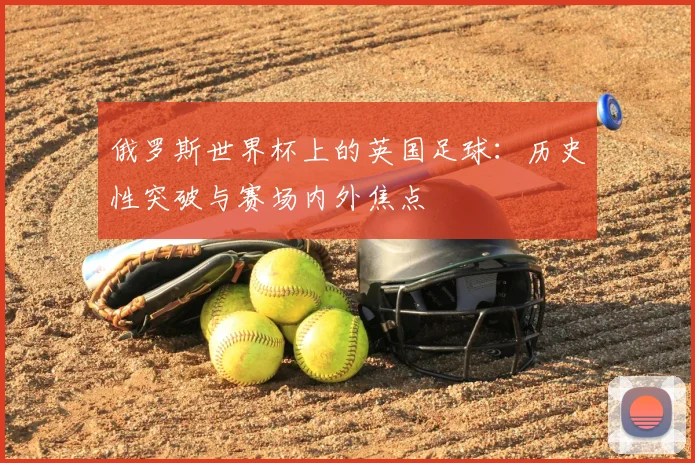 俄罗斯世界杯上的英国足球：历史性突破与赛场内外焦点