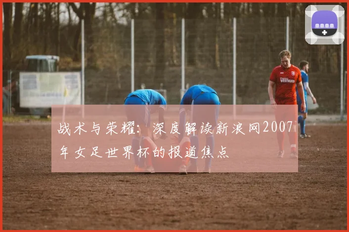 战术与荣耀：深度解读新浪网2007年女足世界杯的报道焦点
