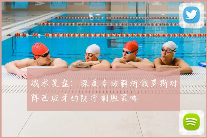 战术复盘：深度专访解析俄罗斯对阵西班牙的防守制胜策略