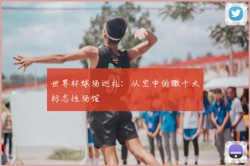 世界杯球场巡礼：从空中俯瞰十大标志性场馆