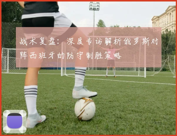 战术复盘：深度专访解析俄罗斯对阵西班牙的防守制胜策略