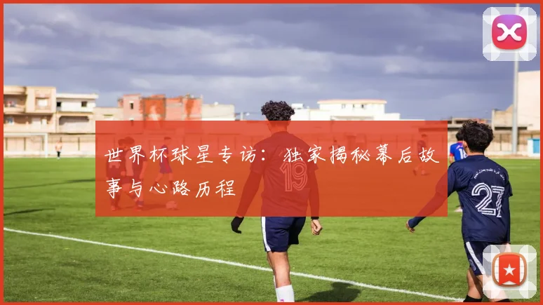 世界杯球星专访：独家揭秘幕后故事与心路历程
