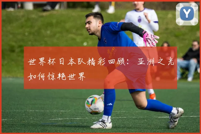 世界杯日本队精彩回顾：亚洲之光如何惊艳世界