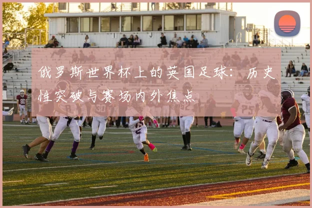 俄罗斯世界杯上的英国足球：历史性突破与赛场内外焦点