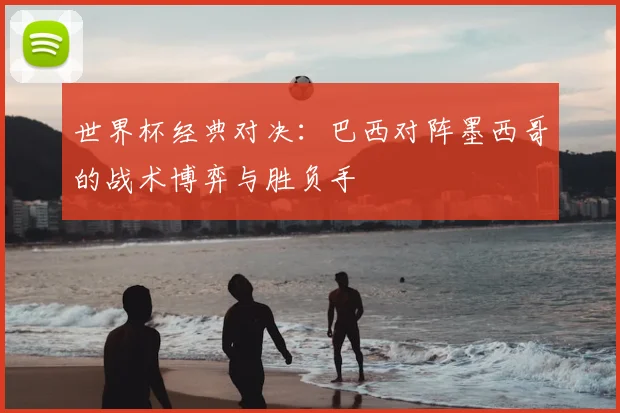 世界杯经典对决：巴西对阵墨西哥的战术博弈与胜负手