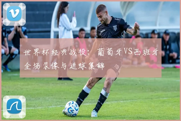 世界杯经典战役：葡萄牙VS西班牙全场录像与进球集锦