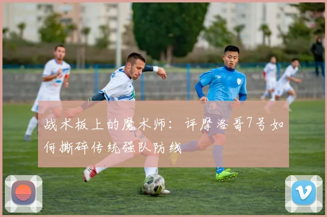 战术板上的魔术师：评摩洛哥7号如何撕碎传统强队防线