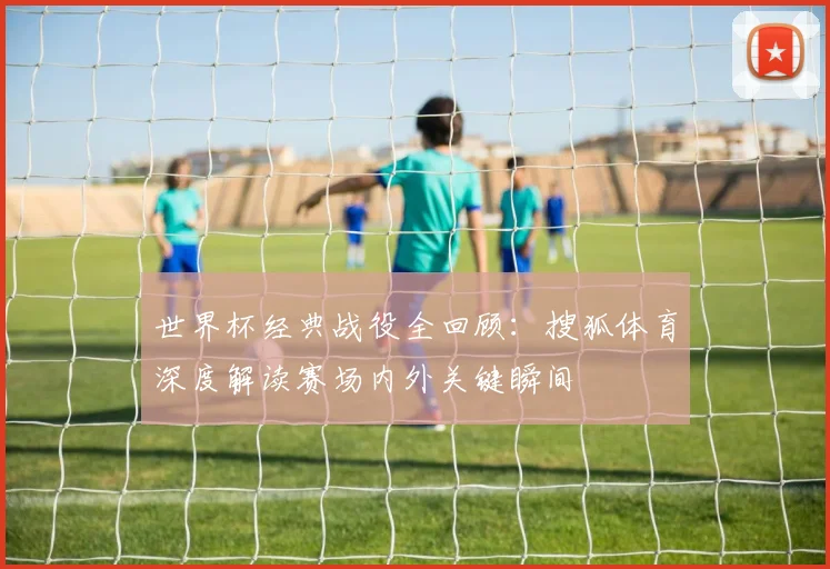 世界杯经典战役全回顾：搜狐体育深度解读赛场内外关键瞬间