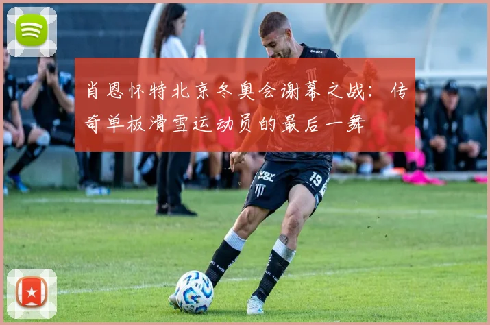 肖恩怀特北京冬奥会谢幕之战：传奇单板滑雪运动员的最后一舞