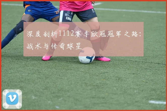 深度剖析1112赛季欧冠冠军之路：战术与传奇球星