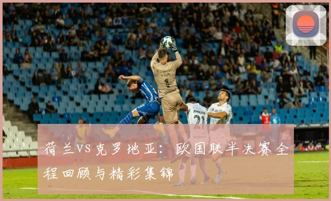 荷兰vs克罗地亚：欧国联半决赛全程回顾与精彩集锦