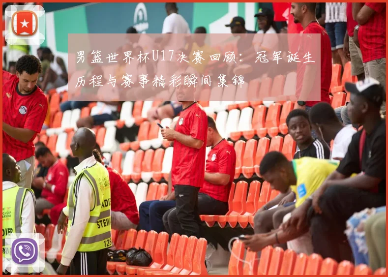 男篮世界杯U17决赛回顾：冠军诞生历程与赛事精彩瞬间集锦