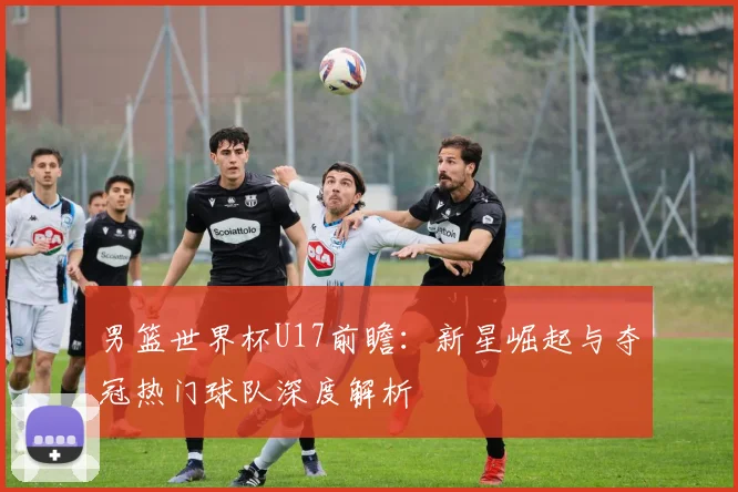 男篮世界杯U17前瞻：新星崛起与夺冠热门球队深度解析
