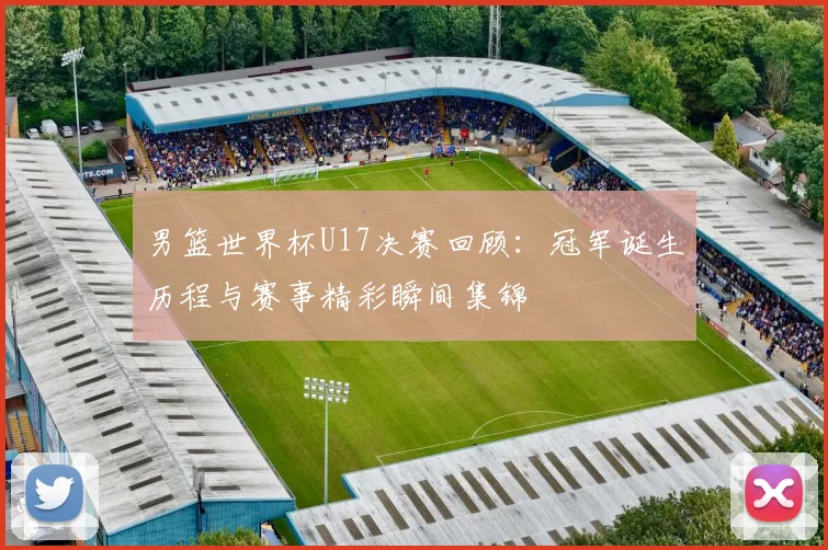 男篮世界杯U17决赛回顾：冠军诞生历程与赛事精彩瞬间集锦
