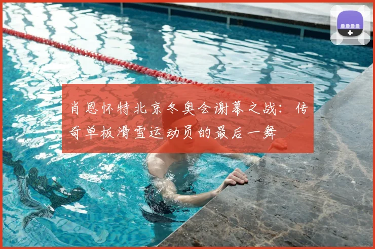 肖恩怀特北京冬奥会谢幕之战：传奇单板滑雪运动员的最后一舞