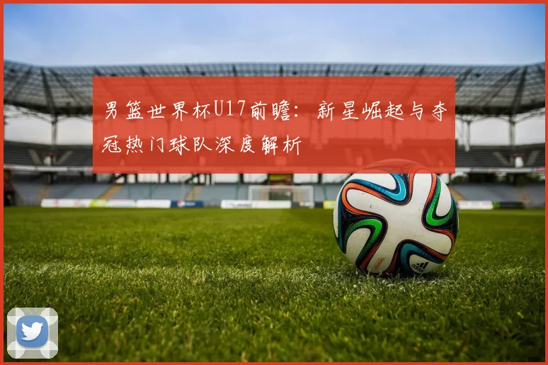 男篮世界杯U17前瞻:新星崛起与夺冠热门球队深度解析